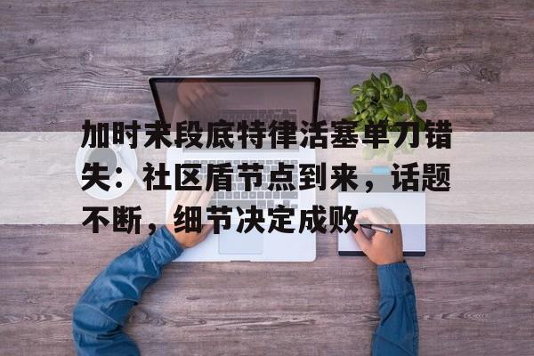 九游娱乐入口官网关于加时末段底特律活塞单刀错失：社区盾节点到来，话题不断，细节决定成败的信息